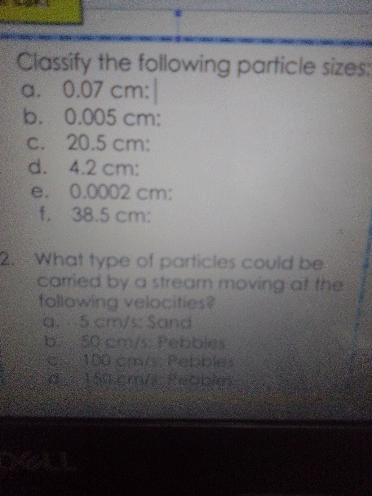 Classify the following particle sizes:
a. 0.07 cm:
b. 0.005 cm:
20.5 cm:
4.2 cm:
öö ü öö-
c.
d.
e.
f.
2. What type of particles could be
carried by a stream moving at the
following velocities?
5 cm/s: Sand
b. 50 cm/s: Pebbles
100 cm/s: Pebbles
d. 150 cm/s: Pebbles
a
0.0002 cm:
38.5 cm:
angg