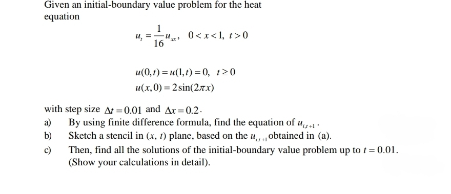 Given an initial-boundary value problem for the heat
equation
1
u, =-u.
16
0<x<1, t> 0
u(0,t) = u(1,t) = 0, t20
u(x,0) = 2 sin(2ax)
with step size At = 0.01 and Ax= 0.2.
By using finite difference formula, find the equation of u41 .
Sketch a stencil in (x, t) plane, based on the u, obtained in (a).
a)
b)
Then, find all the solutions of the initial-boundary value problem up to t = 0.01.
(Show your calculations in detail).
c)
