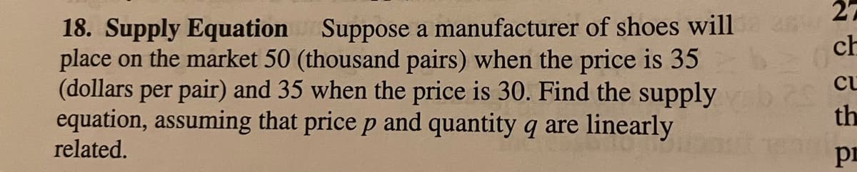 27
18. Supply Equation Suppose a manufacturer of shoes will
place on the market 50 (thousand pairs) when the price is 35
(dollars per pair) and 35 when the price is 30. Find the supply
equation, assuming that price p and quantity q are linearly
related.
ch
cu
th
pr
