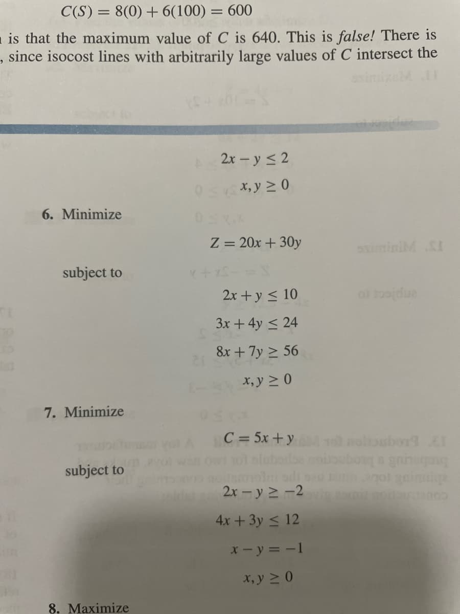 C(S) = 8(0) + 6(100) = 600
is that the maximum value of C is 640. This is false! There is
, since isocost lines with arbitrarily large values of C intersect the
asimi
2x – y < 2
0s*,y 2 0
6. Minimize
Z = 20x + 30y
siminiM SI
subject to
2x +y < 10
3x +4y < 24
8x + 7y > 56
x, y 2 0
7. Minimize
C=5x+y
y0l noltoubor1
subject to
gol geinnige
2x - y 2 -2
4x + 3y < 12
x- y = -1
x, y 2 0
8. Maximize

