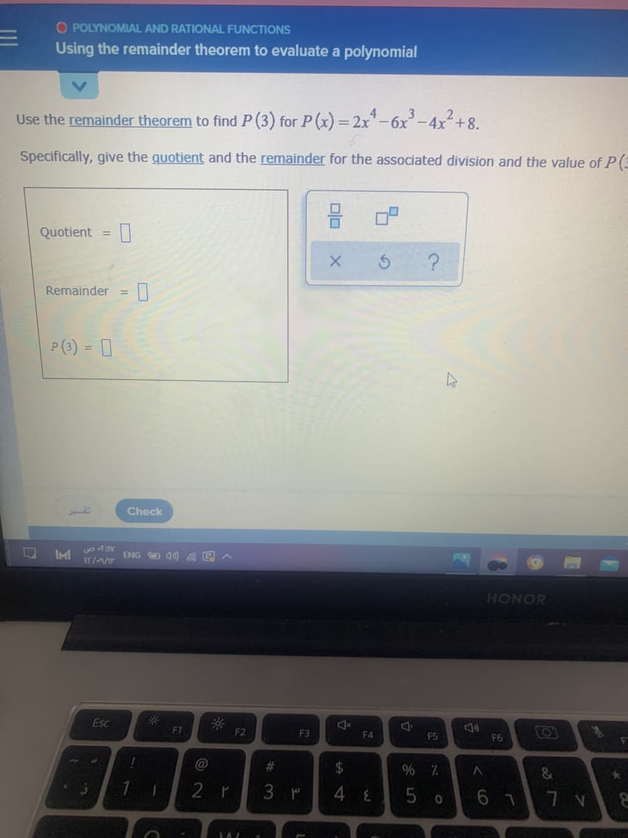 O POLYNOMIAL AND RATIONAL FUNCTIONS
Using the remainder theorem to evaluate a polynomial
Use the remainder theorem to find P (3) for P (x) =2x-6x-4x+8.
Specifically, give the quotient and the remainder for the associated division and the value of P(3
Quotient =
Remainder
%3D
P (3) = 0
Check
IM
ENG O 4) E A
HONOR
Esc
F1
F2
F3
F4
F5
F6
!
@
%23
24
2 r
3 M
4 E
5 o
6 7
olo
