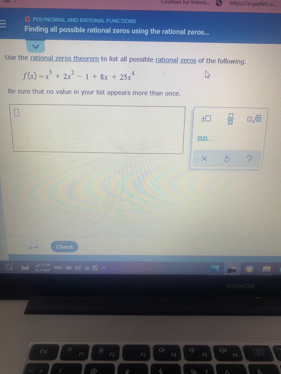 Coohom for Interio...
https://ar.padlet.co.
O POLYNOMIAL AND RATIONAL FUNCTIONS
Finding all possible rational zeros using the rational zeros...
Use the rational zeros theorem to list all possible rational zeros of the following.
f(x) =x' + 2x?
4
- 1 + 8x + 25x"
Be sure that no value in your list appears more than once.
土口
تفير
Check
IMI
ENG O 4) C
HONOR
Esc
F1
F2
F3
F4
F5
F6
%23
