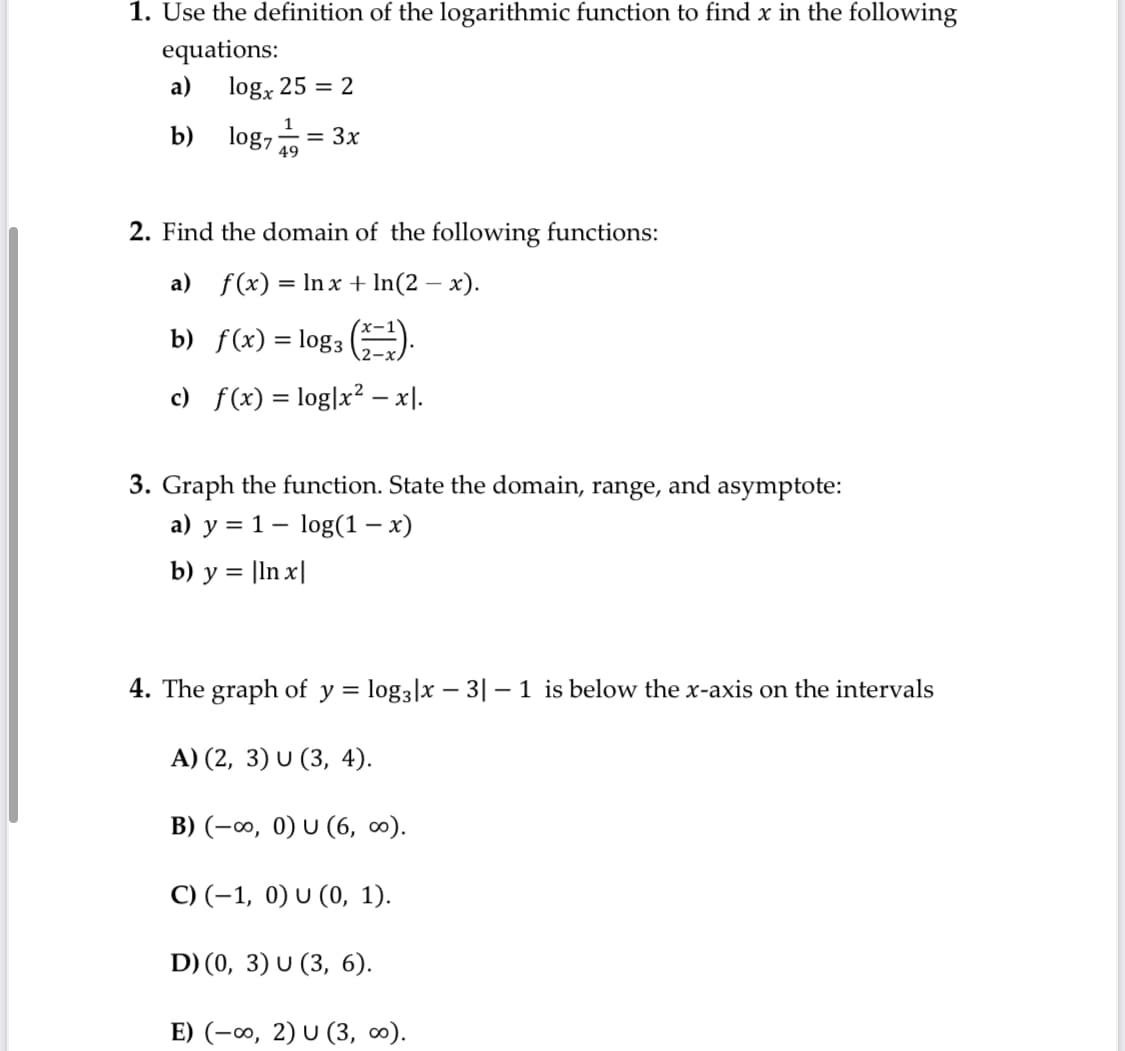 1. Use the definition of the logarithmic function to find x in the following
equations:
log, 25 = 2
a)
b) log,
= 3x
49
2. Find the domain of the following functions:
a) f(x) = Inx + In(2 – x).
-
b) f(x) = log3 ).
c) f(x) = log|x² – x).
3. Graph the function. State the domain, range, and asymptote:
a) y = 1– log(1 – x)
= |ln x|
b) у
4. The graph of y = log3|x – 3| – 1 is below the x-axis on the intervals
А) (2, 3) U (3, 4).
B) (-∞, 0) U (6, 0).
C) (-1, 0) U (0, 1).
D) (0, 3) U (3, 6).
E) (-∞, 2) U (3, 0).
