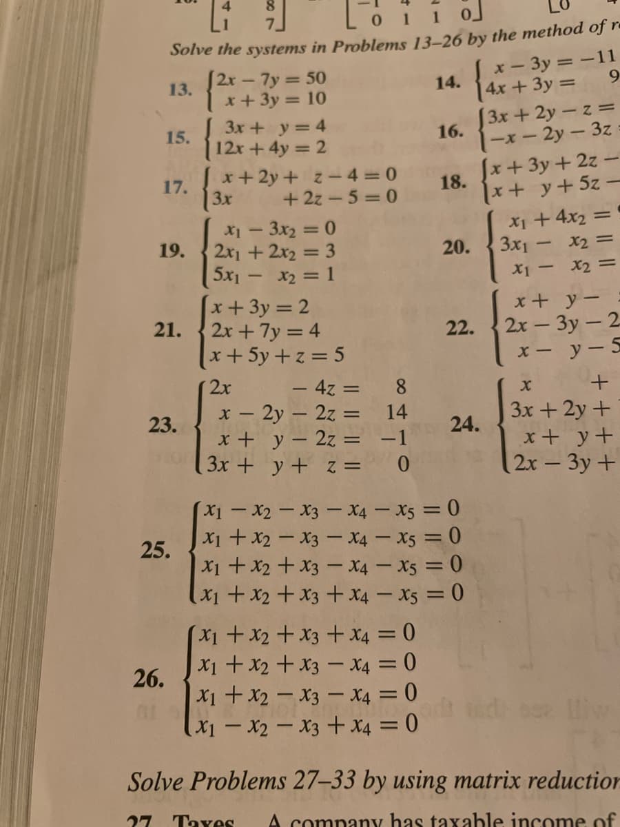 0 1 1 0
Solve the systems in Problems 13-26 by the method of re
x-3y =-11
4x+3y =
[3x+2y-z =
[2r - 7y = 50
9.
13.
1x+3y = 10
3x + y = 4
14.
15.
12x+4y 2
x+2y + z- 4 = 0
-2y- 3z
Jx+3y + 2z -
16.
17.
3x
++y+5z-
X1 + 4x2 =
3x1 - x2 =
18.
+ 2z - 5 = 0
X1 - 3x2 = 0
2x1 + 2x2 = 3
5x1- x2 1
x+3y = 2
2x + 7y = 4
x+5y+z =5
19.
20.
X1 -
X2 =
х+ у —
2х - Зу — 2
х— у—5
21.
22.
2x
- 4z =
8
х — 2у — 2z —
x + y – 2z =
3x + y+ z =
3x+ 2y +
x+ y+
2x-3y+
23.
14
24.
-1
X1-X2-X3- X4 – X5 = 0
|X1 +x2-X3 - X4 – X5 = 0
25.
X1 + x2 + x3 - X4 – X5 = 0
x1+x2+x3+ X4 – X5 = 0
(x1+x2+x3 +X4 = 0
X1 + x2 + x3 – X4 = 0
26.
| X1 + x2 – x3 – X4 = 0
(x1 - x2 - x3 + x4 = 0
Solve Problems 27–33 by using matrix reduction
27
Taves
A company has taxable income of
