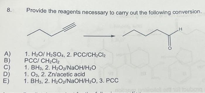 8.
A)
B)
Provide the reagents necessary to carry out the following conversion.
1. H₂O/ H₂SO4, 2. PCC/CH₂Cl2
PCC/ CH₂Cl2
1. BH3, 2. H₂O2/NaOH/H₂O
1. 03, 2. Zn/acetic acid
1. BH3, 2. H₂O2/NaOH/H₂O, 3. PCC
H