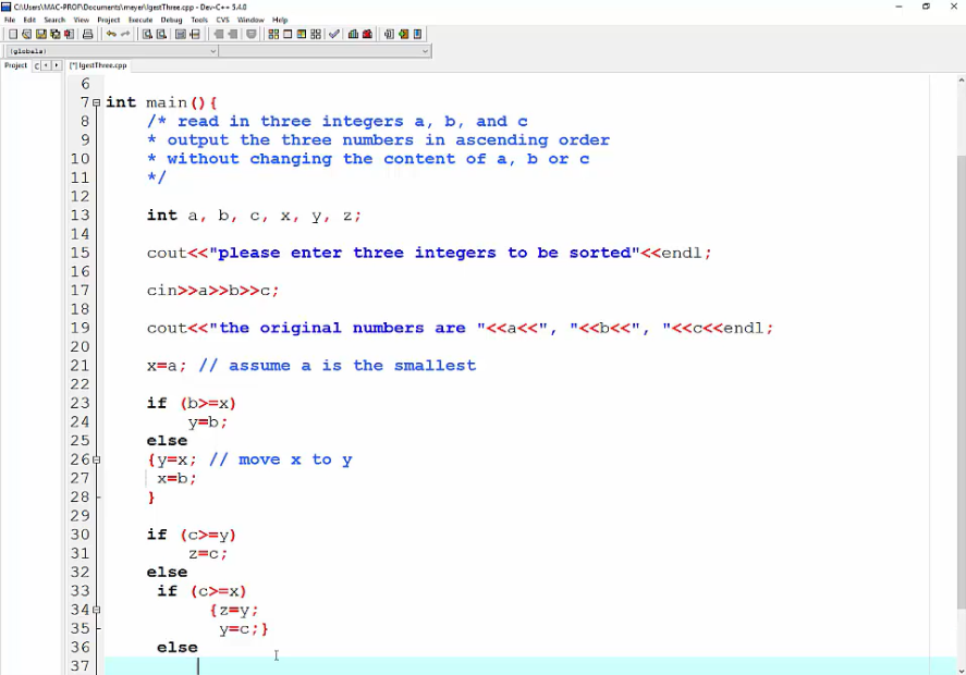 CAUsersMAC-PRONDecumentslmeyerigestThre.cpp - Dev-C- SA0
Ale Ede Search View Praject ecute Debug Teels CVS window Help
(glebala)
Project cOD (1lgesthree.cpp
7e int main () {
/* read in three integers a, b, and c
* output the three numbers in ascending order
* without changing the content of a, b or c
*/
8.
9.
10
11
13
int a, b, c, х, у, 2;
14
15
cout<<"please enter three integers to be sorted"<<endl;
16
17
18
cin>>a>>b>>c;
19
cout<<"the original numbers are "<<a<<", "<<b<<", "<<c<<endl;
20
21
x=a; // assume a is the smallest
if (b>=x)
y=b;
23
24
25
else
{y=x; // move x to y
x=b;
26e
28
29
30
if (c>=y)
31
z=c;
32
else
if (c>=x)
{z=y;
y=c;}
33
34e
35
36
else
37
OH2 34
222 233 333 333m
