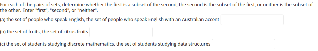 For each of the pairs of sets, determine whether the first is a subset of the second, the second is the subset of the first, or neither is the subset of
the other. Enter "first", "second", or "neither".
(a) the set of people who speak English, the set of people who speak English with an Australian accent
(b) the set of fruits, the set of citrus fruits
(c) the set of students studying discrete mathematics, the set of students studying data structures
