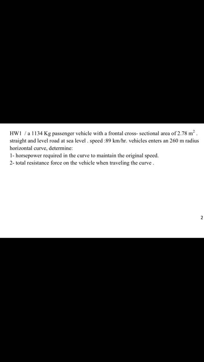 HW1 /a 1134 Kg passenger vehicle with a frontal cross- sectional area of 2.78 m².
straight and level road at sea level . speed :89 km/hr. vehicles enters an 260 m radius
horizontal curve, determine:
1- horsepower required in the curve to maintain the original speed.
2- total resistance force on the vehicle when traveling the curve .
2
