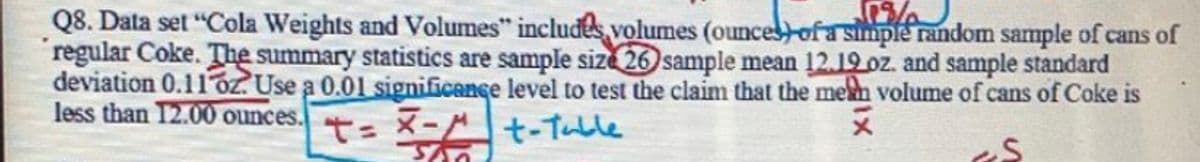 Q8. Data set "Cola Weights and Volumes" includes volumes (ouncesofa simple random sample of cans of
regular Coke. The summary statistics are sample size 26 sample mean 12.19 oz. and sample standard
deviation 0.11oz. Use a 0.01 significence level to test the claim that the mem volume of cans of Coke is
less than 12.00 ounces.
t= X-At-Tuble
メ
