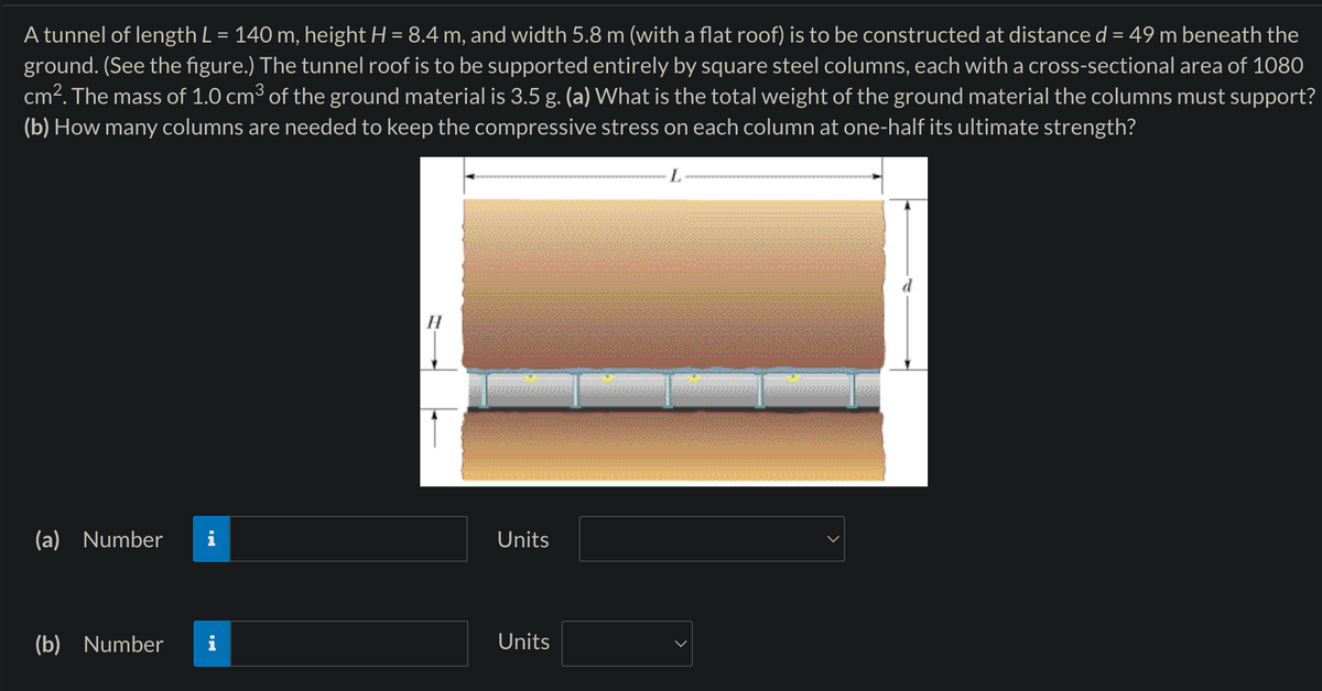 A tunnel of length L = 140 m, height H = 8.4 m, and width 5.8 m (with a flat roof) is to be constructed at distance d = 49 m beneath the
ground. (See the figure.) The tunnel roof is to be supported entirely by square steel columns, each with a cross-sectional area of 1080
cm². The mass of 1.0 cm³ of the ground material is 3.5 g. (a) What is the total weight of the ground material the columns must support?
(b) How many columns are needed to keep the compressive stress on each column at one-half its ultimate strength?
H
(a) Number
Units
(b) Number
Units