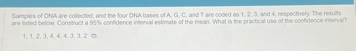 Samples of DNA are collected, and the four DNA bases of A, G, C, and T are coded as 1, 2, 3, and 4, respectively. The results
are listed below. Construct a 95% confidence interval estimate of the mean. What is the practical use of the confidence interval?
1, 1, 2, 3, 4, 4, 4, 3, 3, 2