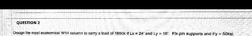 ### Question 2

**Design the most economical W14 column to carry a load of 1650k if Lx = 24' and Ly = 16'. Fix-fix supports and Fy = 50ksi.**