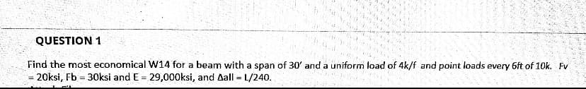 ### Question 1

**Problem Statement:**

Find the most economical W14 for a beam with a span of 30’ and a uniform load of 4k/f and point loads every 6ft of 10k. The given parameters are:

- \( F_v = 20 \text{ ksi} \)
- \( F_b = 30 \text{ ksi} \)
- \( E = 29,000 \text{ ksi} \)
- \( \Delta_{\text{all}} = L/240 \)

**Explanation:**

This problem involves the selection of an appropriate steel section (W14) for a beam subjected to both uniform and point loads. The constraints provided include the allowable shear stress (\( F_v \)), the allowable bending stress (\( F_b \)), modulus of elasticity (\( E \)), and the allowable deflection (\( \Delta_{\text{all}} \)).

The key steps to solve this problem are:

1. **Calculate Shear Force:**
   - Determine the maximum shear force exerted on the beam due to the uniform load and the point loads.

2. **Determine Bending Moment:**
   - Calculate the maximum bending moment considering the loads and the span length.

3. **Select Section Modulus:**
   - Use the bending stress formula to find the required section modulus.

4. **Check for Deflection:**
   - Ensure that the chosen beam section satisfies the deflection criteria.

By carrying out these calculations, the goal is to find the most economical (lightest) W14 section that can safely support the applied loads without exceeding the permissible stresses and deflection limits.