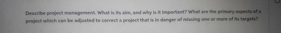 Describe project management. What is its aim, and why is it important? What are the primary aspects of a
project which can be adjusted to correct a project that is in danger of missing one or more of its targets?
J