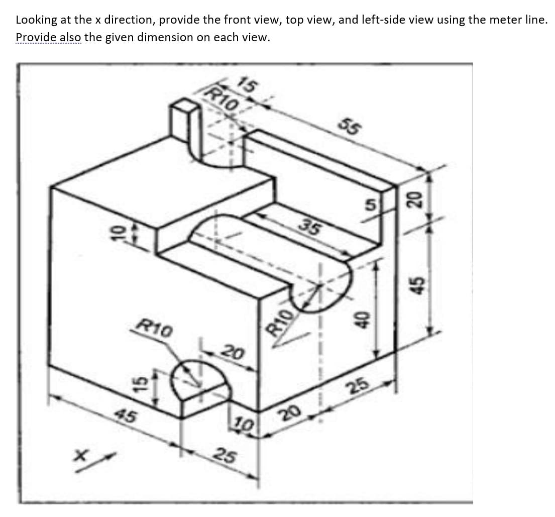 15
55
Looking at the x direction, provide the front view, top view, and left-side view using the meter line.
Provide also the given dimension on each view.
R10
35
,10
R10
45
20
10
25
R10
5
40
20 25
20
45