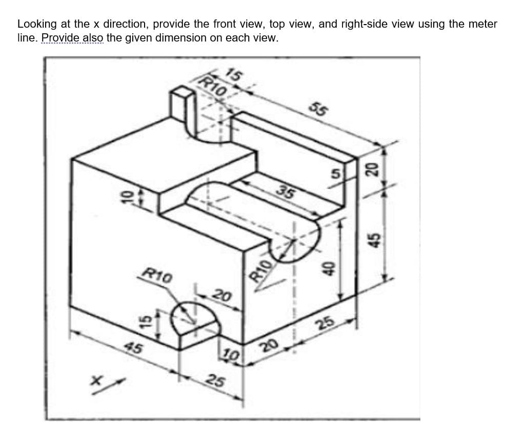 15
55
R10
Looking at the x direction, provide the front view, top view, and right-side view using the meter
line. Provide also the given dimension on each view.
35
R10
45
20
10
25
R10
20
40
25
20
45
N