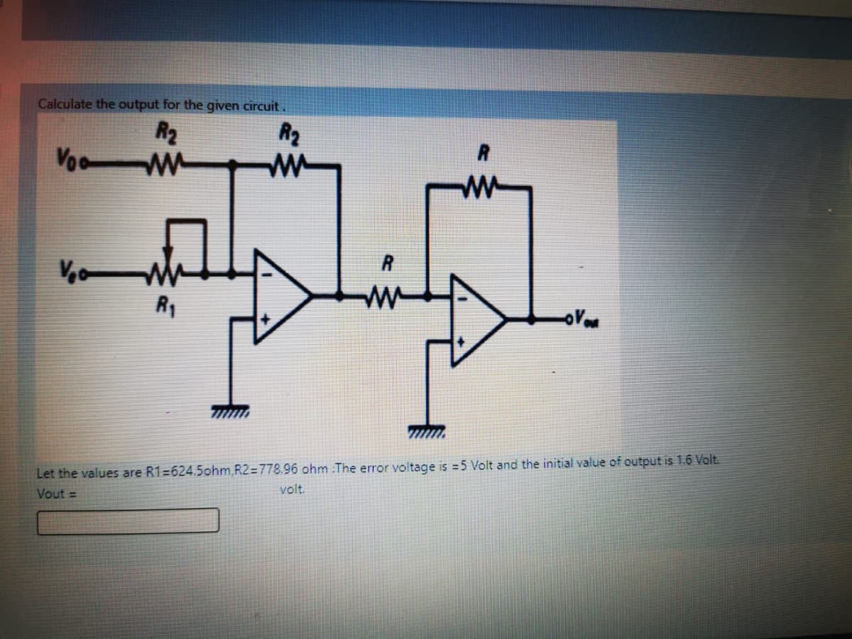 Calculate the output for the given circuit.
R2
Vo W
R2
R
R1
Let the values are R1=624.5ohm,R2=778.96 ohm The error voltage is =5 Volt and the initial value of output is 1.6 Volt.
Vout =
volt.
