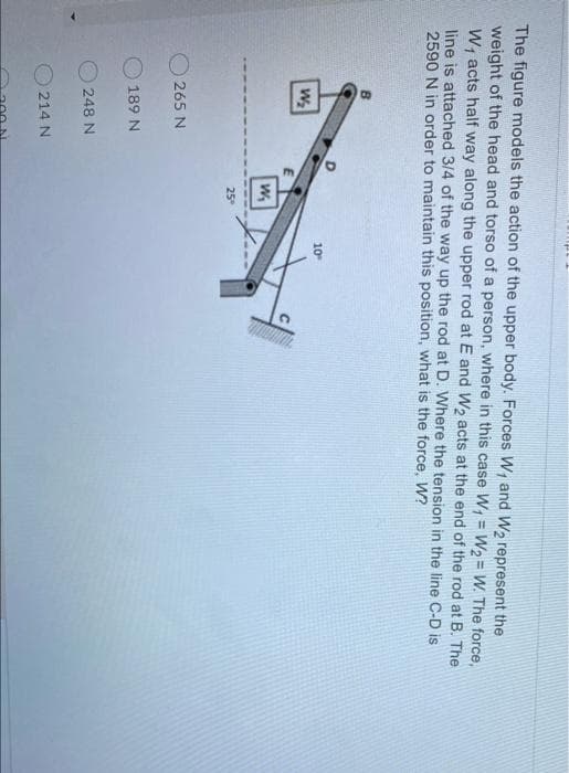 The figure models the action of the upper body. Forces W, and W2 represent the
weight of the head and torso of a person, where in this case W, = W2 = W. The force,
W; acts half way along the upper rod at E and W2 acts at the end of the rod at B. The
line is attached 3/4 of the way up the rod at D. Where the tension in the line C-D is
2590 N in order to maintain this position, what is the force, W?
%3D
10
25°
O 265 N
189 N
248 N
214 N
