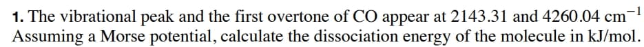 1. The vibrational peak and the first overtone of CO appear at 2143.31 and 4260.04 cm
Assuming a Morse potential, calculate the dissociation energy of the molecule in kJ/mol.
