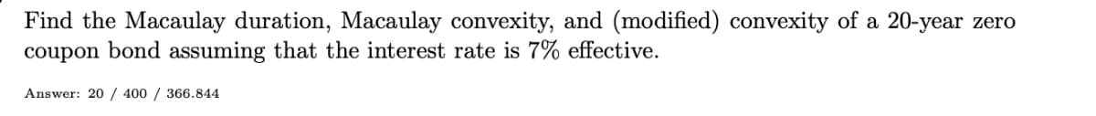 Find the Macaulay duration, Macaulay convexity, and (modified) convexity of a 20-year zero
coupon bond assuming that the interest rate is 7% effective.
Answer: 20 / 400 / 366.844
