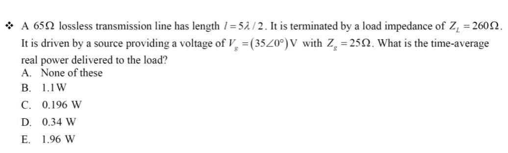 * A 652 lossless transmission line has length 1= 52/2. It is terminated by a load impedance of Z, = 2602.
It is driven by a source providing a voltage of V = (35Z0°) V with Z = 252. What is the time-average
real power delivered to the load?
A. None of these
В. 1.1W
С. 0.196 W
D. 0.34 W
Е.
1.96 W
