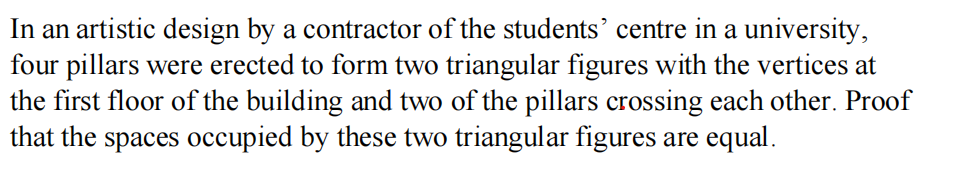 In an artistic design by a contractor of the students' centre in a university,
four pillars were erected to form two triangular figures with the vertices at
the first floor of the building and two of the pillars crossing each other. Proof
that the spaces occupied by these two triangular figures are equal.
