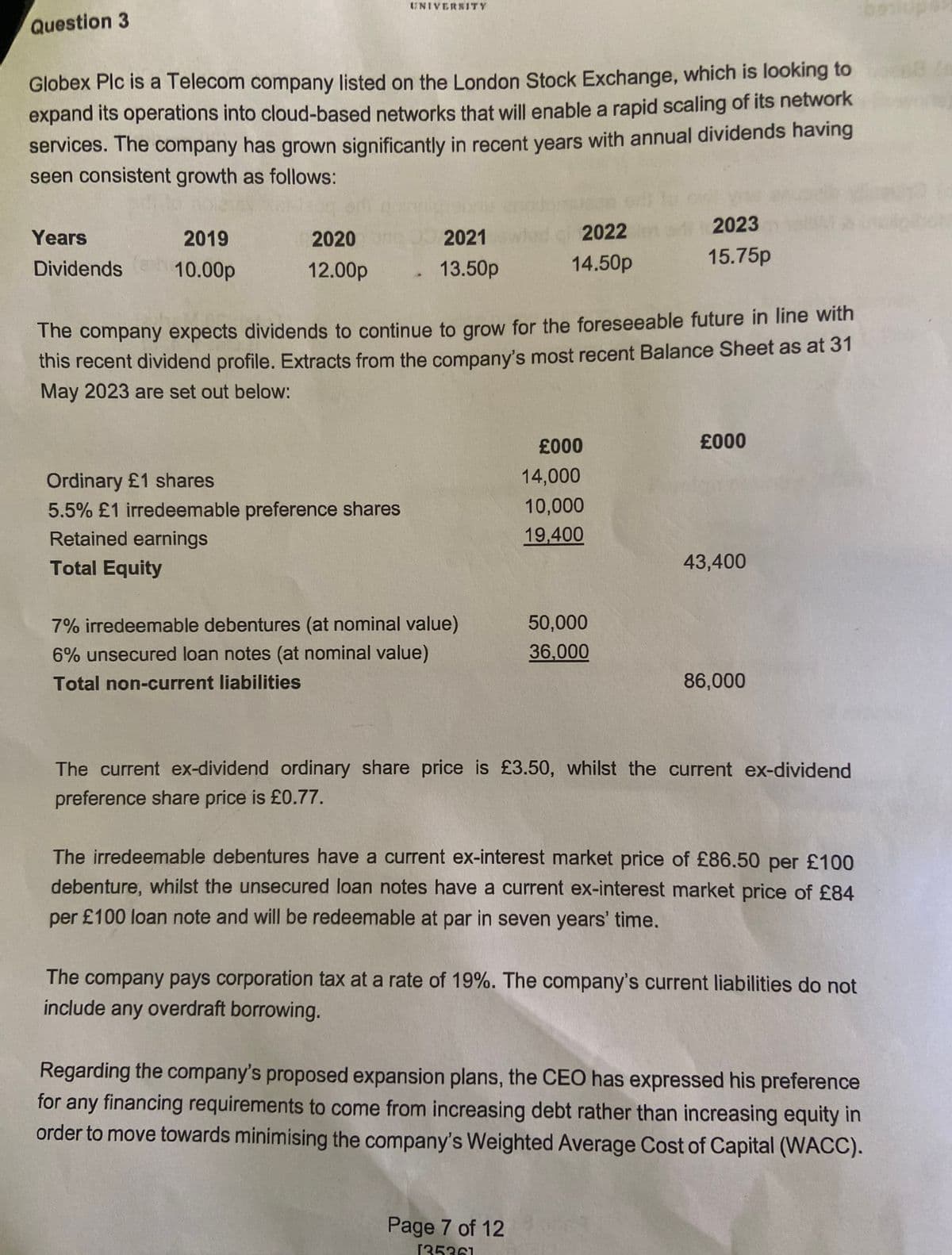 Question 3
UNIVERSITY
Globex Plc is a Telecom company listed on the London Stock Exchange, which is looking to
expand its operations into cloud-based networks that will enable a rapid scaling of its network
services. The company has grown significantly in recent years with annual dividends having
seen consistent growth as follows:
Years
Dividends
to abla
2019
10.00p
2020
12.00p
2021
13.50p
2022
14.50p
2023
15.75p
The company expects dividends to continue to grow for the foreseeable future in line with
this recent dividend profile. Extracts from the company's most recent Balance Sheet as at 31
May 2023 are set out below:
£000
£000
Ordinary £1 shares
14,000
5.5% £1 irredeemable preference shares
10,000
Retained earnings
19,400
Total Equity
43,400
7% irredeemable debentures (at nominal value)
50,000
6% unsecured loan notes (at nominal value)
36,000
Total non-current liabilities
86,000
The current ex-dividend ordinary share price is £3.50, whilst the current ex-dividend
preference share price is £0.77.
The irredeemable debentures have a current ex-interest market price of £86.50 per £100
debenture, whilst the unsecured loan notes have a current ex-interest market price of £84
per £100 loan note and will be redeemable at par in seven years' time.
The company pays corporation tax at a rate of 19%. The company's current liabilities do not
include any overdraft borrowing.
Regarding the company's proposed expansion plans, the CEO has expressed his preference
for any financing requirements to come from increasing debt rather than increasing equity in
order to move towards minimising the company's Weighted Average Cost of Capital (WACC).
Page 7 of 12
135361