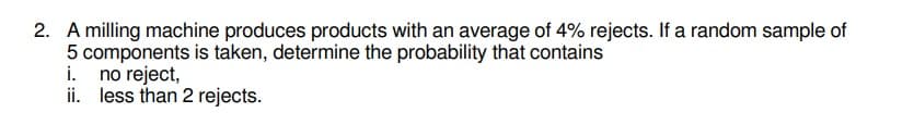 2. A milling machine produces products with an average of 4% rejects. If a random sample of
5 components is taken, determine the probability that contains
i. no reject,
ii. less than 2 rejects.
