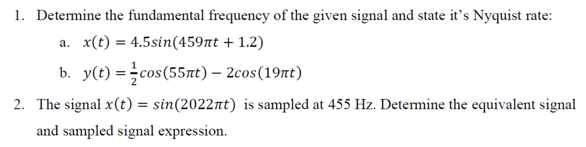 1. Determine the fundamental frequency of the given signal and state it's Nyquist rate:
a. x(t) = 4.5sin(459nt + 1.2)
b. y(t) =cos(55nt) – 2cos(19nt)
2
2. The signal x(t) = sin(2022nt) is sampled at 455 Hz. Determine the equivalent signal
and sampled signal expression.
