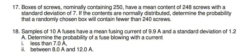 17. Boxes of screws, nominally containing 250, have a mean content of 248 screws with a
standard deviation of 7. If the contents are normally distributed, determine the probability
that a randomly chosen box will contain fewer than 240 screws.
18. Samples of 10 A fuses have a mean fusing current of 9.9 A and a standard deviation of 1.2
A. Determine the probability of a fuse blowing with a current
i. less than 7.0 A,
ii. between 8.0 A and 12.0 A.
