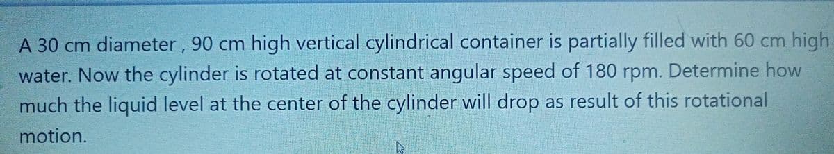 A 30 cm diameter , 90 cm high vertical cylindrical container is partially filled with 60 cm high
water. Now the cylinder is rotated at constant angular speed of 180 rpm. Determine how
much the liquid level at the center of the cylinder will drop as result of this rotational
motion.
