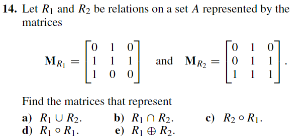 14. Let R₁ and R₂ be relations on a set A represented by the
matrices
MRI
0
1
=
1
Find the matrices
a) R₁ U R₂.
d) R₁⁰ R₁.
0
1
1
00
and MR₂
that represent
b) R₁ R₂.
e) R₁
R₂.
=
0
i
0
0
1
1 1 1
1
c) R₂0 R₁.