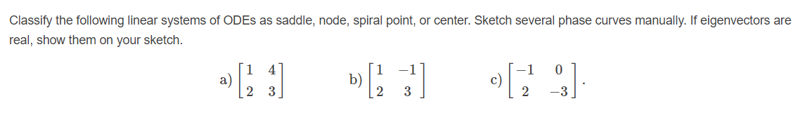 Classify the following linear systems of ODES as saddle, node, spiral point, or center. Sketch several phase curves manually. If eigenvectors are
real, show them on your sketch.
1
a)
2 3
b)
2
c)
2
3
-3
