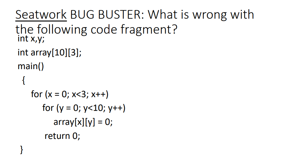 Seatwork BUG BUSTER: What is wrong with
the following code fragment?
int x,y;
int array[10][3];
main()
{
for (x = 0; x<3; x++)
for (y = 0; y<10; y++)
%3D
array[x][y] = 0;
%3D
return 0;
}
