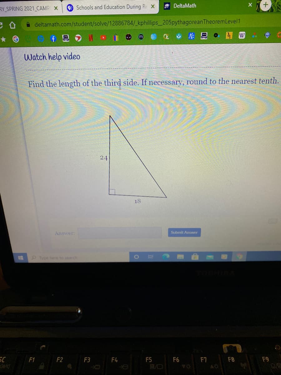 RY SPRING 2021 CAMP X
Schools and Education During
A DeltaMath
A deltamath.com/student/solve/12886784/_kphillips_205pythagoreanTheoremLevel1
W
* G
f
Watch help video
Find the length of the third side.
necessary, round to the nearest tenth.
24
18
Answer:
Submit Answer
Type here to search
F1
F2
F3
F4
F5
F6
F7
F8
F9
