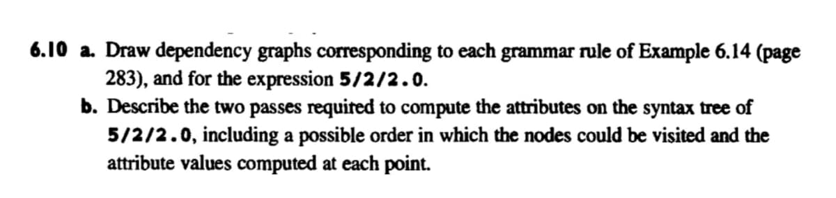 6.10 a. Draw dependency graphs corresponding to each grammar rule of Example 6.14 (page
283), and for the expression 5/2/2.0.
b. Describe the two passes required to compute the attributes on the syntax tree of
5/2/2.0, including a possible order in which the nodes could be visited and the
attribute values computed at each point.
