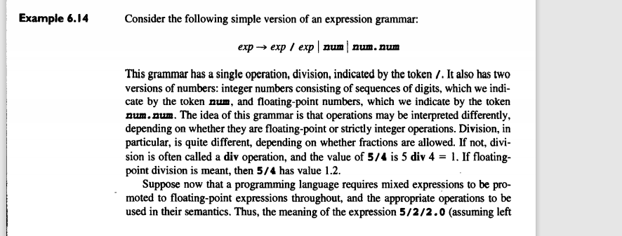 Example 6.14
Consider the following simple version of an expression grammar:
еxp > ехp / ехp | num| num.num
This grammar has a single operation, division, indicated by the token 7. It also has two
versions of numbers: integer numbers consisting of sequences of digits, which we indi-
cate by the token num, and floating-point numbers, which we indicate by the token
num.num. The idea of this grammar is that operations may be interpreted differently,
depending on whether they are floating-point or strictly integer operations. Division, in
particular, is quite different, depending on whether fractions are allowed. If not, divi-
sion is often called a div operation, and the value of 5/4 is 5 div 4 = 1. If floating-
point division is meant, then 5/4 has value 1.2.
Suppose now that a programming language requires mixed expressions to be pro-
moted to floating-point expressions throughout, and the appropriate operations to be
used in their semantics. Thus, the meaning of the expression 5/2/2.0 (assuming left
