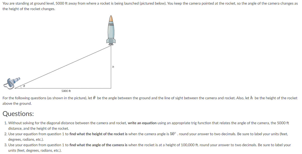 You are standing at ground level, 5000 ft away from where a rocket is being launched (pictured below). You keep the camera pointed at the rocket, so the angle of the camera changes as
the height of the rocket changes.
h
5000 ft
For the following questions (as shown in the picture), let 0 be the angle between the ground and the line of sight between the camera and rocket. Also, let h be the height of the rocket
above the ground.
Questions:
1. Without solving for the diagonal distance between the camera and rocket, write an equation using an appropriate trig function that relates the angle of the camera, the 5000 ft
distance, and the height of the rocket.
2. Use your equation from question 1 to find what the height of the rocket is when the camera angle is 50°. round your answer to two decimals. Be sure to label your units (feet,
degrees, radians, etc.).
3. Use your equation from question 1 to find what the angle of the camera is when the rocket is at a height of 100,000 ft. round your answer to two decimals. Be sure to label your
units (feet, degrees, radians, etc.).
