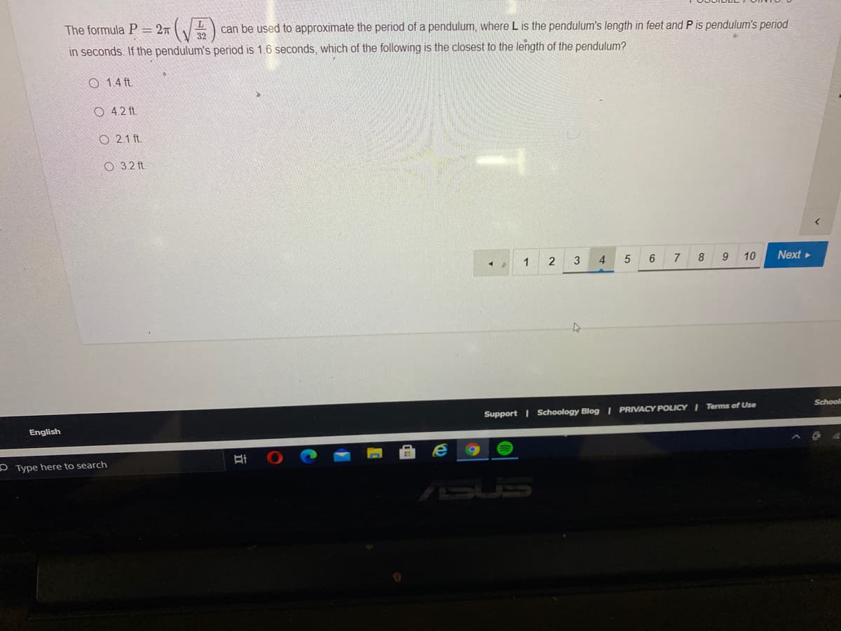 The formula P = 2T )
can be used to approximate the period of a pendulum, where L is the pendulum's length in feet and P is pendulum's period
in seconds. If the pendulum's period is 1.6 seconds, which of the following is the closest to the length of the pendulum?
O 1.4 ft.
O 4.2 ft.
O 2.1 ft.
O 3.2 ft
1
2
3
4.
7 8 9 10
Next
School
Support | Schoology Blog | PRIVACY POLICY I Terms of Use
English
O Type here to search
