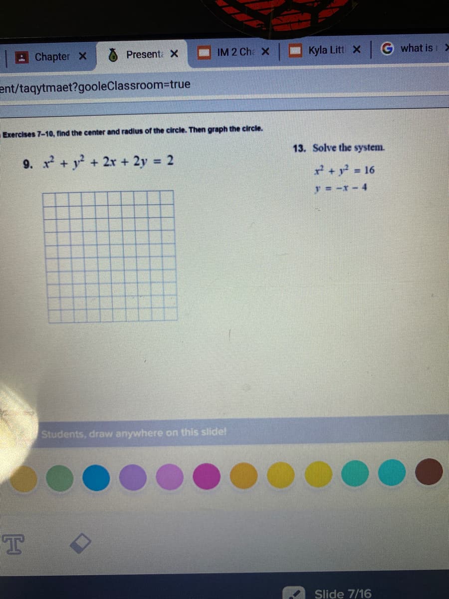 IM 2 Cha X
Kyla Litt X G what is >
Chapter X
Present X
ent/taqytmaet?gooleClassroom-true
Exercises 7-10, find the center and radius of the circle. Then graph the circle.
13. Solve the system.
9. +y+2r + 2y 2
%3D
+y 16
Students, draw anywhere on this slide!
T
Slide 7/16
