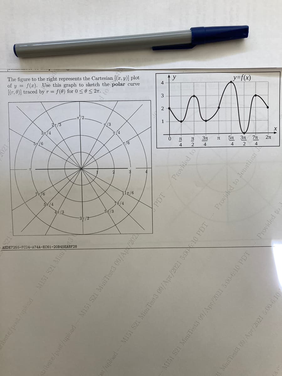 The figure
[(r, y)]
| plot
the polar curve
to the right
Cartesian
represents the
graph to sketch
by r = f(0) for 0 <0 < 2n.
of :
y=f(x)
Ey = f(x). Use this
4
[(r, 0)]
traced
3
2
/2
/3
/3
3/4
(4
371
71 2n
57/6
/6
4
2
4
4
2
716
7/4
/3
5/3
-3/2
AEDE7255-FC24-A74A-EF28
61-20B45EAB
oute/post/uphad M151 S21 Min
stribute/post/upload M151 S21 MiniTest3 09/Ap/202
PDT
Provided to
st/mploadM151 S21 MiniTest3 09/Apr/2021 5:00 6:10 PDT Provided to Jonathan J
M151 S21 MiniTest3 09/Apr/2021 5:00-6:10 PDT
Provided to
21 MiniTest3 09/Apr/2021 5:00-6:10
