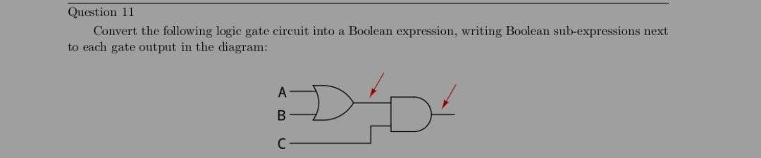 Question 11
Convert the following logic gate circuit into a Boolean expression, writing Boolean sub-expressions next
to each gate output in the diagram:
A
B
C-
DD