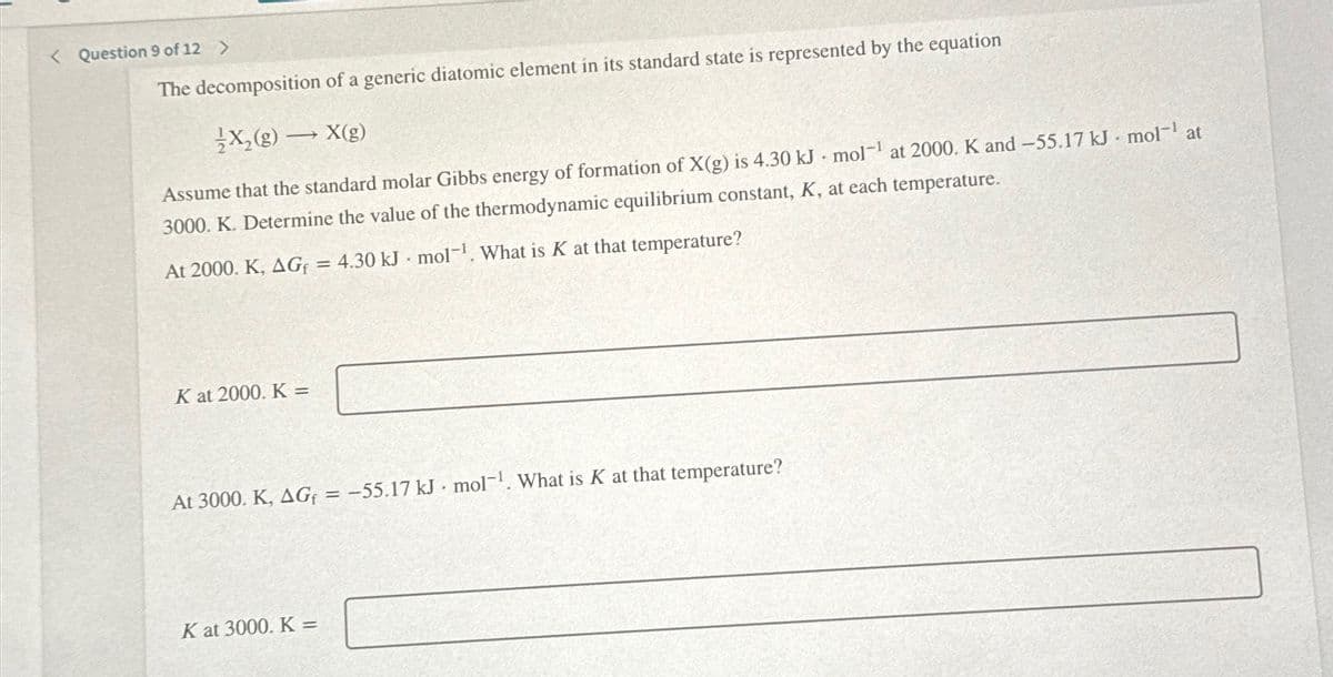 < Question 9 of 12 >
The decomposition of a generic diatomic element in its standard state is represented by the equation
X₂(g) →X(g)
Assume that the standard molar Gibbs energy of formation of X(g) is 4.30 kJ mol-¹ at 2000. K and -55.17 kJ mol-¹ at
3000. K. Determine the value of the thermodynamic equilibrium constant, K, at each temperature.
At 2000. K, AGf = 4.30 kJ mol-¹. What is K at that temperature?
K at 2000. K=
At 3000. K, AGf = -55.17 kJ. mol-¹. What is K at that temperature?
K at 3000. K=