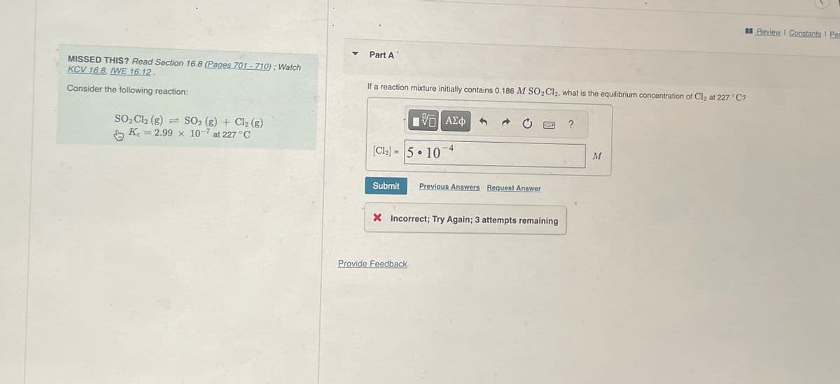 MISSED THIS? Read Section 16.8 (Pages 701 - 710); Watch
KCV 16.8, IWE 16.12.
Consider the following reaction:
SO₂ Cl2 (g) SO2 (g) + Cl₂ (g)
Ke= = 2.99 x 10-7 at 227 °C
Part A
If a reaction mixture initially contains 0.186 M SO₂ Cl2, what is the equilibrium concentration of Cl2 at 227 °C?
5 ΑΣΦ
[CI] = |5 •10-4
Submit
Previous Answers Request Answer
X Incorrect; Try Again; 3 attempts remaining
Provide Feedback
?
M
Review | Constants I Per