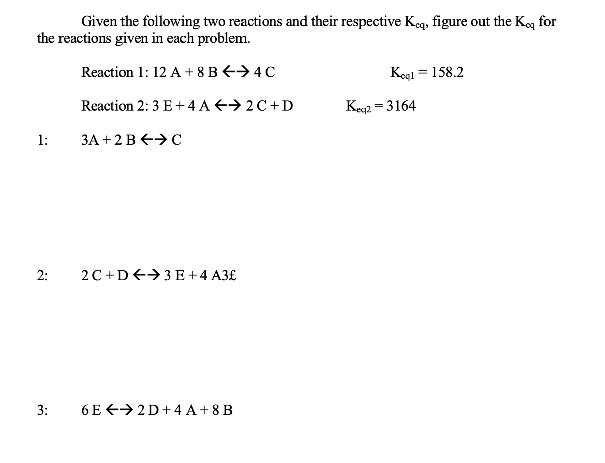 Given the following two reactions and their respective Keq, figure out the Keq for
the reactions given in each problem.
Reaction 1: 12 A + 8 B ←4C
2:
3:
Reaction 2: 3 E + 4 A← 2C+D
3A +2 BC
2 C+ D 3 E + 4 A3£
6E2D + 4A+8B
Keg1= 158.2
Keq2 =3164