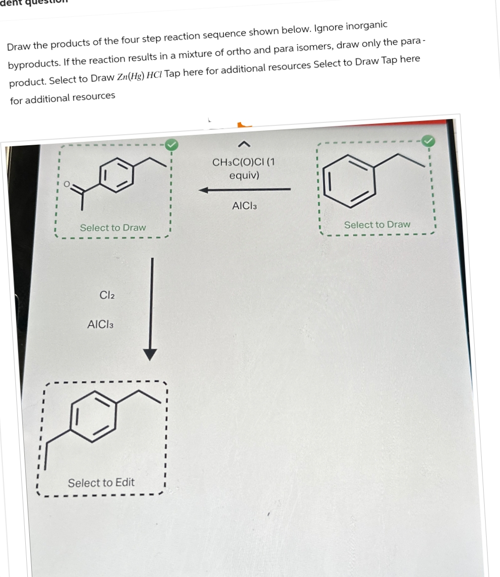 dent
Draw the products of the four step reaction sequence shown below. Ignore inorganic
byproducts. If the reaction results in a mixture of ortho and para isomers, draw only the para-
product. Select to Draw Zn(Hg) HCI Tap here for additional resources Select to Draw Tap here
for additional resources
Select to Draw
Cl2
AICI 3
Select to Edit
CH3C(O)CI (1
equiv)
AICI 3
Select to Draw