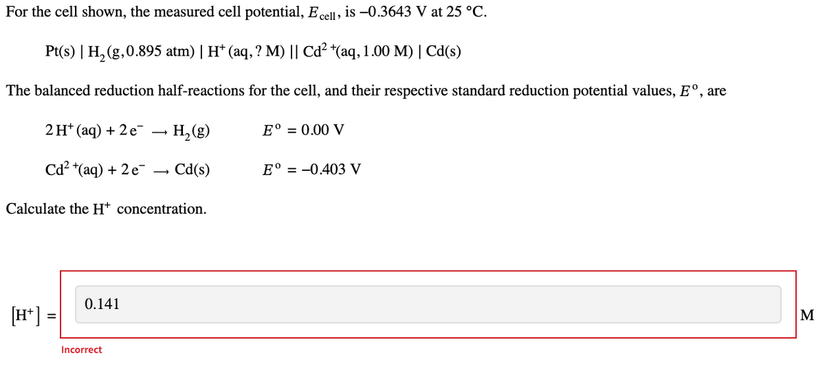 For the cell shown, the measured cell potential, E cell, is -0.3643 V at 25 °C.
Pt(s) | H₂(g,0.895 atm) | H* (aq, ? M) || Cd² +(aq, 1.00 M) | Cd(s)
The balanced reduction half-reactions for the cell, and their respective standard reduction potential values, Eº, are
→ H₂ (g)
2 H+ (aq) + 2 e
[H+]
Cd²+(aq) + 2e
Calculate the H+ concentration.
=
0.141
→ Cd(s)
Incorrect
E° = 0.00 V
Eº = -0.403 V
M