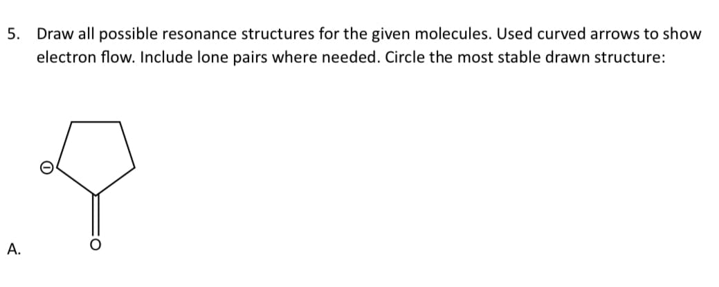 5. Draw all possible resonance structures for the given molecules. Used curved arrows to show
electron flow. Include lone pairs where needed. Circle the most stable drawn structure:
A.