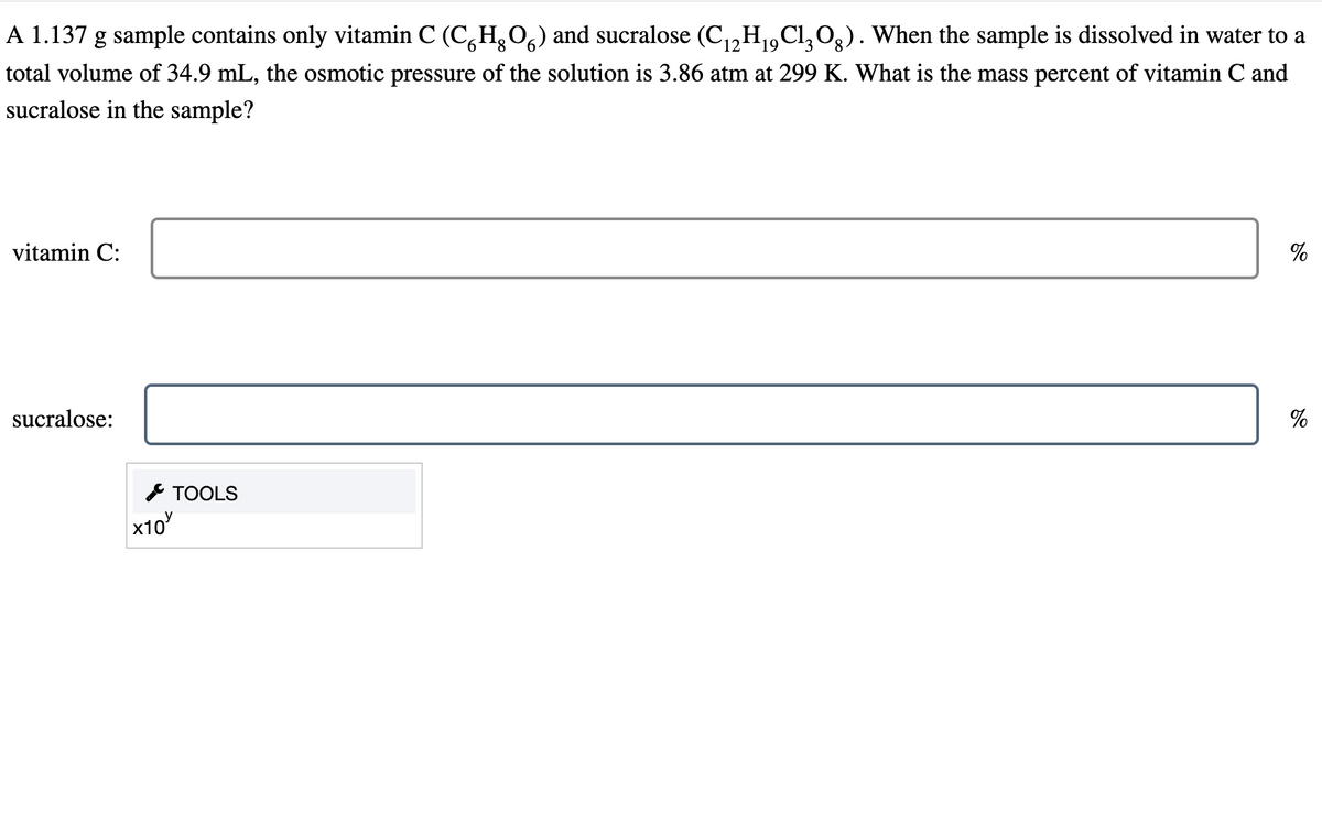 A 1.137 g sample contains only vitamin C (CH₂O) and sucralose (C₁2H₁9Cl3Og). When the sample is dissolved in water to a
6
19
total volume of 34.9 mL, the osmotic pressure of the solution is 3.86 atm at 299 K. What is the mass percent of vitamin C and
sucralose in the sample?
vitamin C:
sucralose:
x10
TOOLS
12
%
%