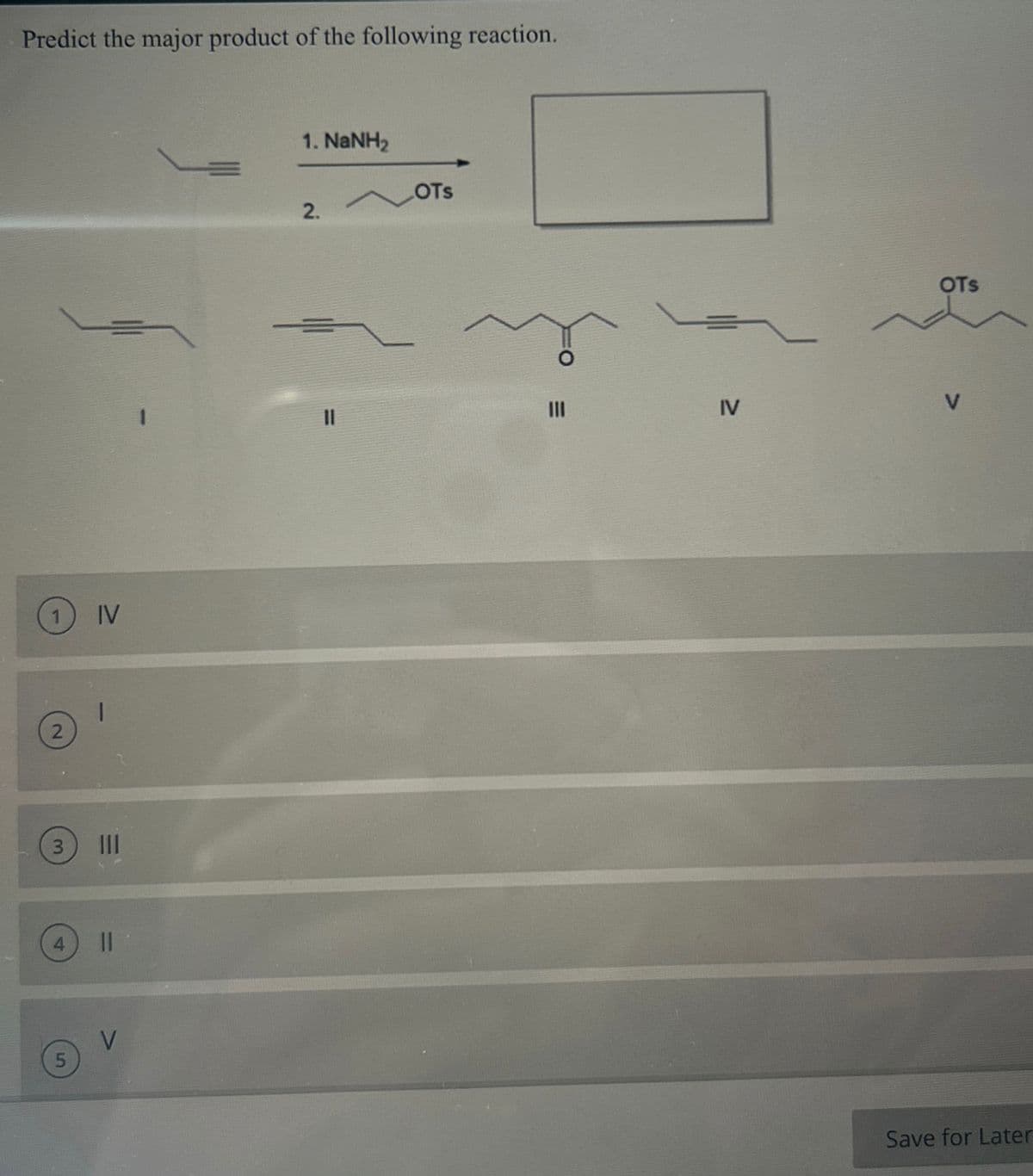 Predict the major product of the following reaction.
1 IV
2
3
5
1
|||
||
V
1. NaNH,
2.
11
LOTS
IV
OTS
Save for Later